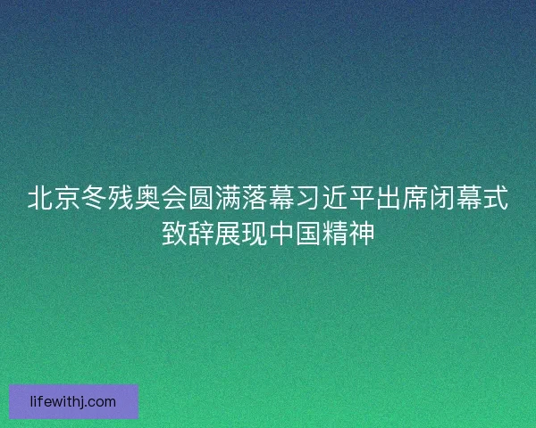 北京冬残奥会圆满落幕习近平出席闭幕式致辞展现中国精神