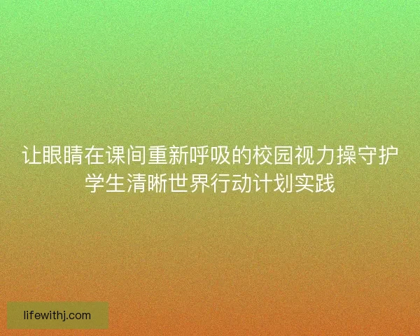 让眼睛在课间重新呼吸的校园视力操守护学生清晰世界行动计划实践
