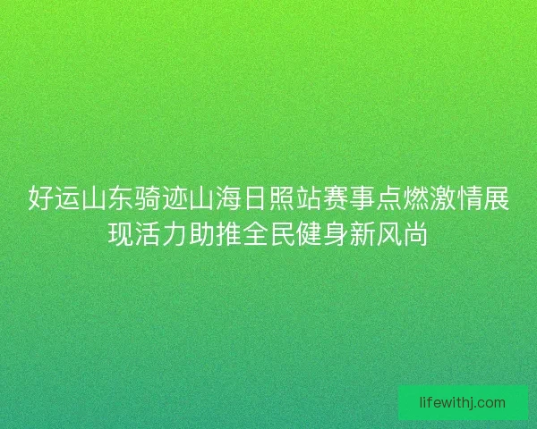 好运山东骑迹山海日照站赛事点燃激情展现活力助推全民健身新风尚