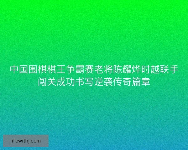 中国围棋棋王争霸赛老将陈耀烨时越联手闯关成功书写逆袭传奇篇章
