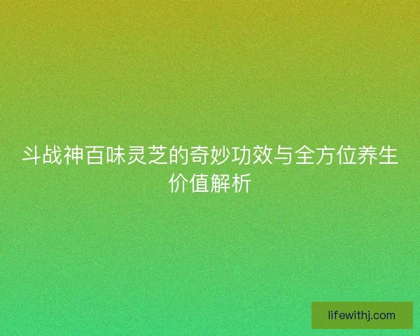 斗战神百味灵芝的奇妙功效与全方位养生价值解析