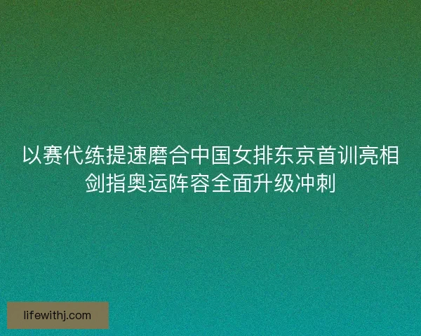 以赛代练提速磨合中国女排东京首训亮相剑指奥运阵容全面升级冲刺