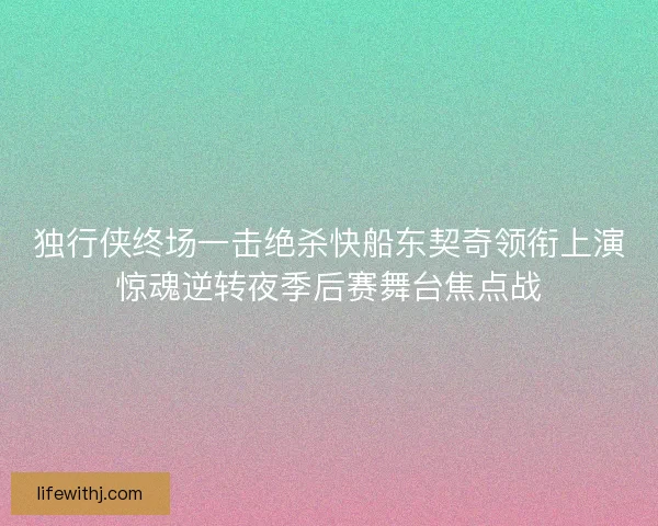 独行侠终场一击绝杀快船东契奇领衔上演惊魂逆转夜季后赛舞台焦点战
