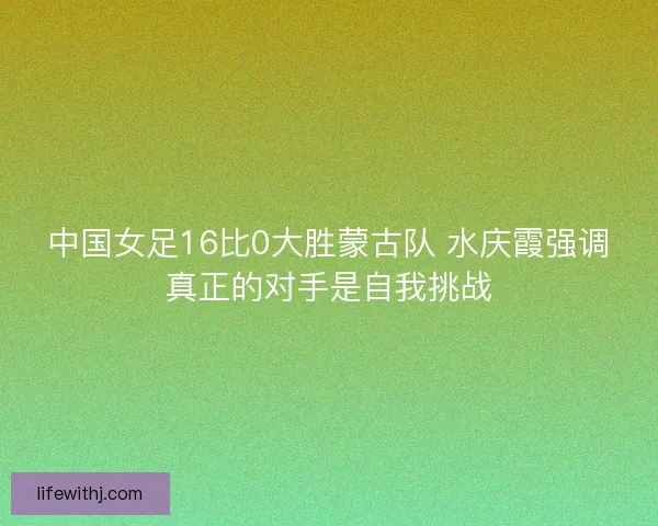 中国女足16比0大胜蒙古队 水庆霞强调真正的对手是自我挑战