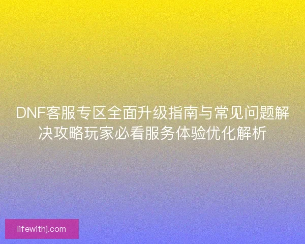 DNF客服专区全面升级指南与常见问题解决攻略玩家必看服务体验优化解析
